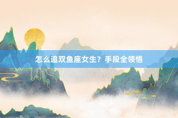 怎么追双鱼座女生？手段全领悟