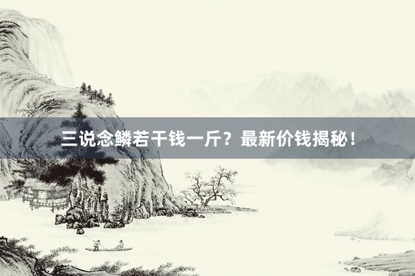 三说念鳞若干钱一斤？最新价钱揭秘！